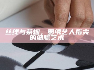 丝线与茶烟，蜀绣艺人指尖的细腻艺术